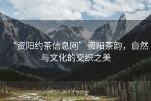 “資陽約茶信息網(wǎng)”資陽茶韻，自然與文化的交織之美