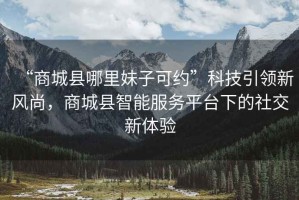“商城縣哪里妹子可約”科技引領(lǐng)新風(fēng)尚，商城縣智能服務(wù)平臺下的社交新體驗(yàn)