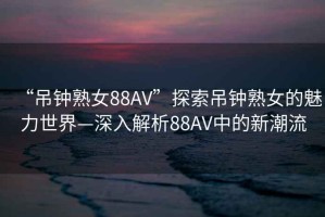 “吊鐘熟女88AV”探索吊鐘熟女的魅力世界—深入解析88AV中的新潮流