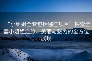 “小姐姐全套包括哪些項目”探索全套小姐姐之旅，美麗與魅力的全方位展現(xiàn)
