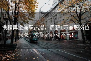 攜程再掀兼職熱潮，周薪1萬兼職崗位來襲，求職者心動不已！