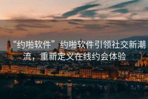 “約啪軟件”約啪軟件引領社交新潮流，重新定義在線約會體驗