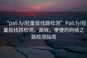 “pali.fyi輕量版線路檢測(cè)”Pali.fyi輕量版線路檢測(cè)，高效、便捷的網(wǎng)絡(luò)之路檢測(cè)指南