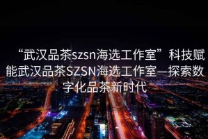 “武漢品茶szsn海選工作室”科技賦能武漢品茶SZSN海選工作室—探索數(shù)字化品茶新時代