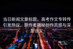 當(dāng)日新聞文章標(biāo)題，高考作文專轉(zhuǎn)傳引發(fā)熱議，原作者揭秘創(chuàng)作靈感與深層含義