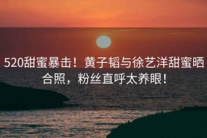 520甜蜜暴擊！黃子韜與徐藝洋甜蜜曬合照，粉絲直呼太養(yǎng)眼！