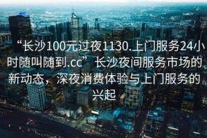 “長(zhǎng)沙100元過夜1130.上門服務(wù)24小時(shí)隨叫隨到.cc”長(zhǎng)沙夜間服務(wù)市場(chǎng)的新動(dòng)態(tài)，深夜消費(fèi)體驗(yàn)與上門服務(wù)的興起