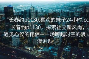 “長春約p1130.喜歡的妹子24小時(shí).cc”長春約p1130，探索社交新風(fēng)尚，遇見心儀的伴侶—一場跨越時(shí)空的浪漫邂逅