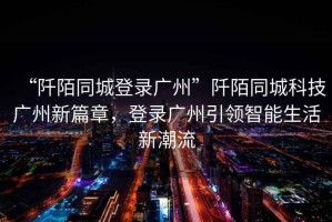 “阡陌同城登錄廣州”阡陌同城科技廣州新篇章，登錄廣州引領(lǐng)智能生活新潮流