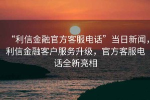 “利信金融官方客服電話”當日新聞，利信金融客戶服務升級，官方客服電話全新亮相