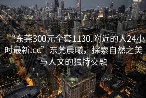 “東莞300元全套1130.附近的人24小時(shí)最新.cc”東莞晨曦，探索自然之美與人文的獨(dú)特交融