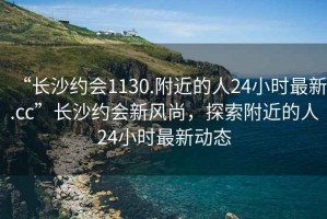 “長(zhǎng)沙約會(huì)1130.附近的人24小時(shí)最新.cc”長(zhǎng)沙約會(huì)新風(fēng)尚，探索附近的人24小時(shí)最新動(dòng)態(tài)