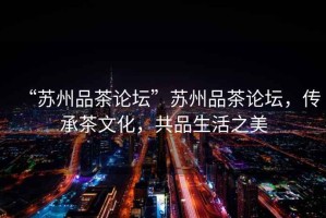 “蘇州品茶論壇”蘇州品茶論壇，傳承茶文化，共品生活之美