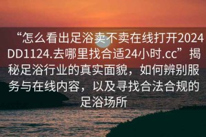 “怎么看出足浴賣不賣在線打開2024DD1124.去哪里找合適24小時.cc”揭秘足浴行業(yè)的真實面貌，如何辨別服務(wù)與在線內(nèi)容，以及尋找合法合規(guī)的足浴場所