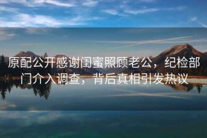 原配公開感謝閨蜜照顧老公，紀(jì)檢部門介入調(diào)查，背后真相引發(fā)熱議