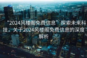“2024風樓閣免費信息”探索未來科技，關于2024風樓閣免費信息的深度解析