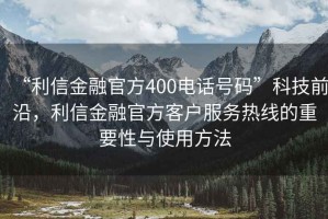 “利信金融官方400電話號(hào)碼”科技前沿，利信金融官方客戶服務(wù)熱線的重要性與使用方法