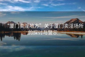 “廈門賣淫地方”關(guān)于廈門賣淫場所的探討與警示
