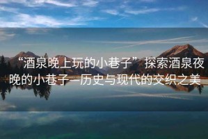 “酒泉晚上玩的小巷子”探索酒泉夜晚的小巷子—?dú)v史與現(xiàn)代的交織之美