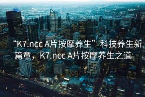 “K7.ncc A片按摩養(yǎng)生”科技養(yǎng)生新篇章，K7.ncc A片按摩養(yǎng)生之道