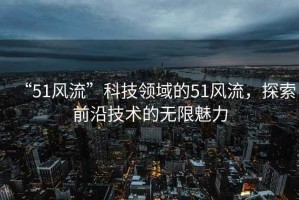 “51風流”科技領域的51風流，探索前沿技術的無限魅力