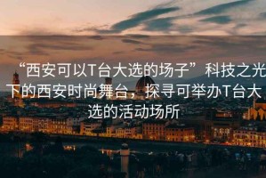 “西安可以T臺(tái)大選的場(chǎng)子”科技之光下的西安時(shí)尚舞臺(tái)，探尋可舉辦T臺(tái)大選的活動(dòng)場(chǎng)所