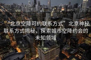 “北京空降可約聯(lián)系方式”北京神秘聯(lián)系方式揭秘，探索城市空降約會(huì)的未知領(lǐng)域