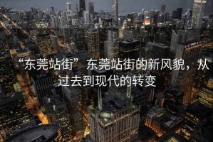 “東莞站街”東莞站街的新風(fēng)貌，從過(guò)去到現(xiàn)代的轉(zhuǎn)變