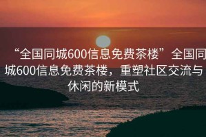 “全國同城600信息免費(fèi)茶樓”全國同城600信息免費(fèi)茶樓，重塑社區(qū)交流與休閑的新模式
