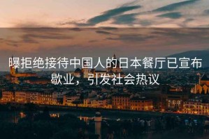 曝拒絕接待中國人的日本餐廳已宣布歇業(yè)，引發(fā)社會熱議
