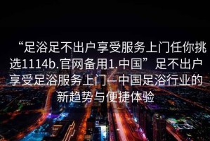 “足浴足不出戶(hù)享受服務(wù)上門(mén)任你挑選1114b.官網(wǎng)備用1.中國(guó)”足不出戶(hù)享受足浴服務(wù)上門(mén)—中國(guó)足浴行業(yè)的新趨勢(shì)與便捷體驗(yàn)