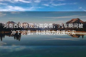 河南西峽驚現(xiàn)山洪突襲，汽車瞬間被沖下河道，科技助力救援紀(jì)實