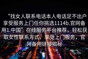“找女人聯(lián)系電話本人電話足不出戶享受服務(wù)上門任你挑選1114b.官網(wǎng)備用1.中國”在線服務(wù)平臺推薦，輕松獲取女性聯(lián)系方式，享受上門服務(wù)，官網(wǎng)備用鏈接揭秘