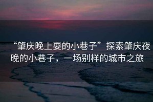 “肇慶晚上耍的小巷子”探索肇慶夜晚的小巷子，一場(chǎng)別樣的城市之旅