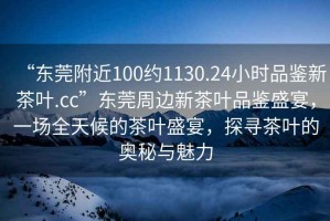 “東莞附近100約1130.24小時品鑒新茶葉.cc”東莞周邊新茶葉品鑒盛宴，一場全天候的茶葉盛宴，探尋茶葉的奧秘與魅力