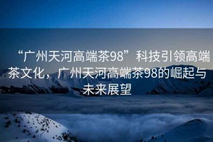“廣州天河高端茶98”科技引領(lǐng)高端茶文化，廣州天河高端茶98的崛起與未來(lái)展望