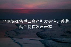李嘉誠拋售港口資產(chǎn)引發(fā)關注，香港兩任特首發(fā)聲表態(tài)