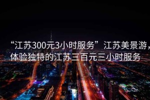 “江蘇300元3小時(shí)服務(wù)”江蘇美景游，體驗(yàn)獨(dú)特的江蘇三百元三小時(shí)服務(wù)