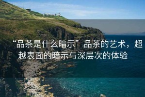 “品茶是什么暗示”品茶的藝術(shù)，超越表面的暗示與深層次的體驗(yàn)
