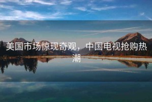 美國市場驚現(xiàn)奇觀，中國電視搶購熱潮