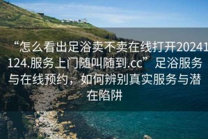 “怎么看出足浴賣不賣在線打開20241124.服務(wù)上門隨叫隨到.cc”足浴服務(wù)與在線預(yù)約，如何辨別真實(shí)服務(wù)與潛在陷阱