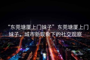 “東莞塘廈上門妹子”東莞塘廈上門妹子，城市新現(xiàn)象下的社交觀察