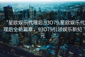 “星歐娛樂代理后.93O79.星歐娛樂代理后全新篇章，93O79引領(lǐng)娛樂新紀元