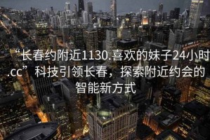 “長春約附近1130.喜歡的妹子24小時.cc”科技引領長春，探索附近約會的智能新方式