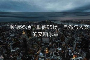 “順德95場(chǎng)”順德95場(chǎng)，自然與人文的交響樂(lè)章