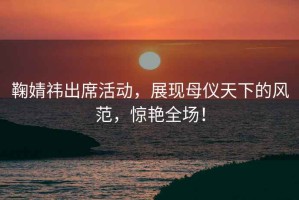 鞠婧祎出席活動，展現(xiàn)母儀天下的風(fēng)范，驚艷全場！