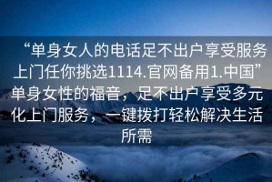 “單身女人的電話足不出戶享受服務(wù)上門任你挑選1114.官網(wǎng)備用1.中國”單身女性的福音，足不出戶享受多元化上門服務(wù)，一鍵撥打輕松解決生活所需