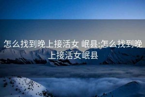 怎么找到晚上接活女 岷縣:怎么找到晚上接活女岷縣