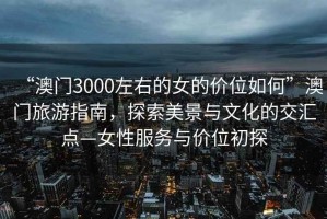 “澳門3000左右的女的價位如何”澳門旅游指南，探索美景與文化的交匯點—女性服務(wù)與價位初探