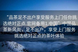 “品茶足不出戶享受服務(wù)上門任你挑選絕對正點(diǎn).官網(wǎng)備用1.中國”中國品茶新風(fēng)尚，足不出戶，享受上門服務(wù)挑選絕對正點(diǎn)的茶葉體驗(yàn)